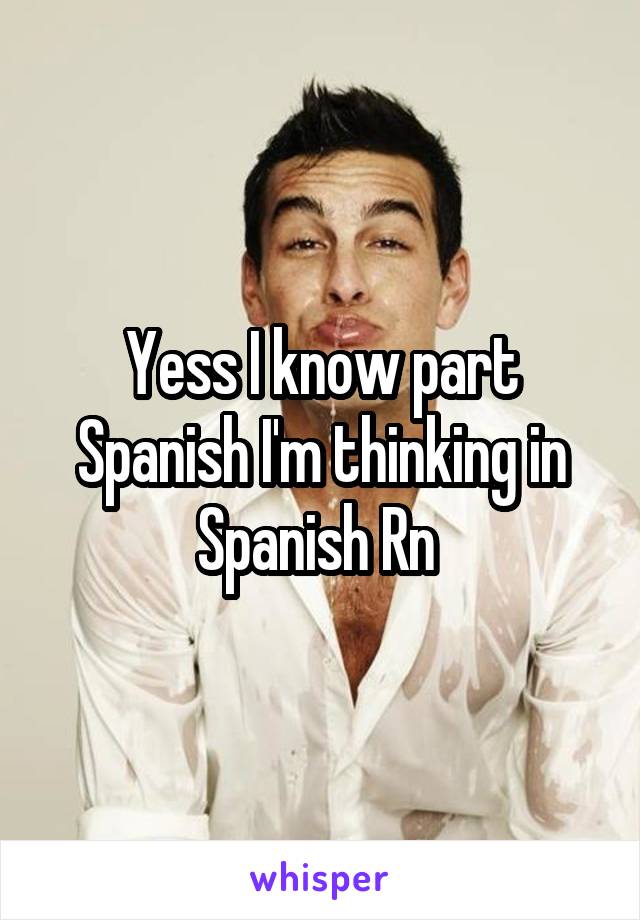 Yess I know part Spanish I'm thinking in Spanish Rn 