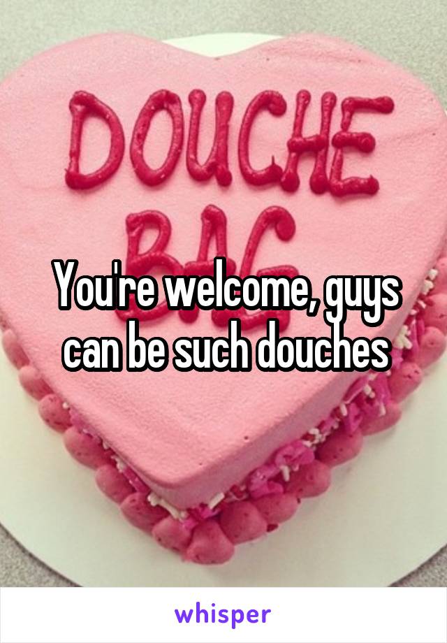 You're welcome, guys can be such douches