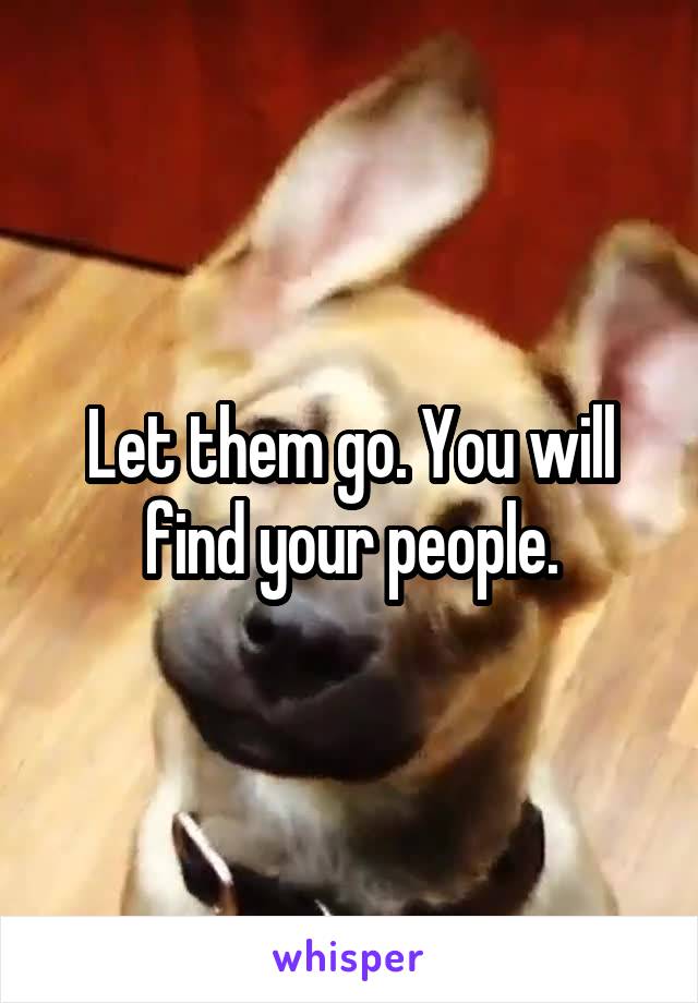 Let them go. You will find your people.