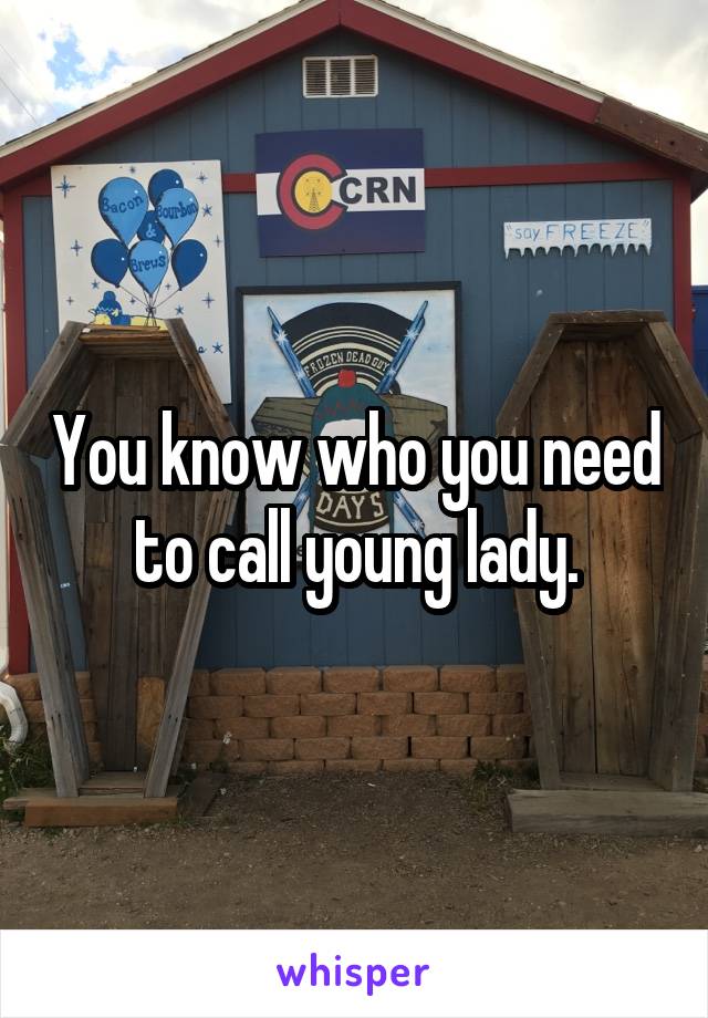 You know who you need to call young lady.