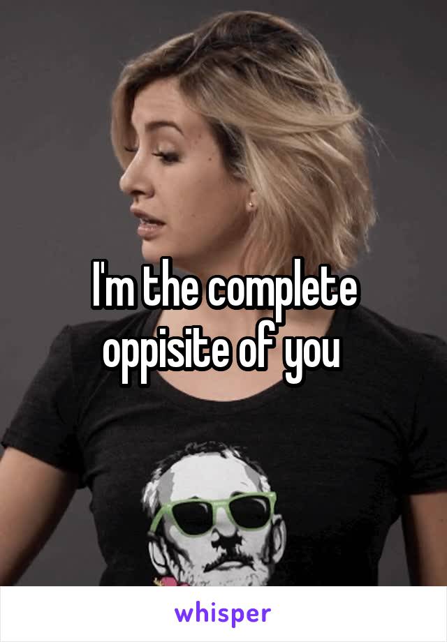 I'm the complete oppisite of you 