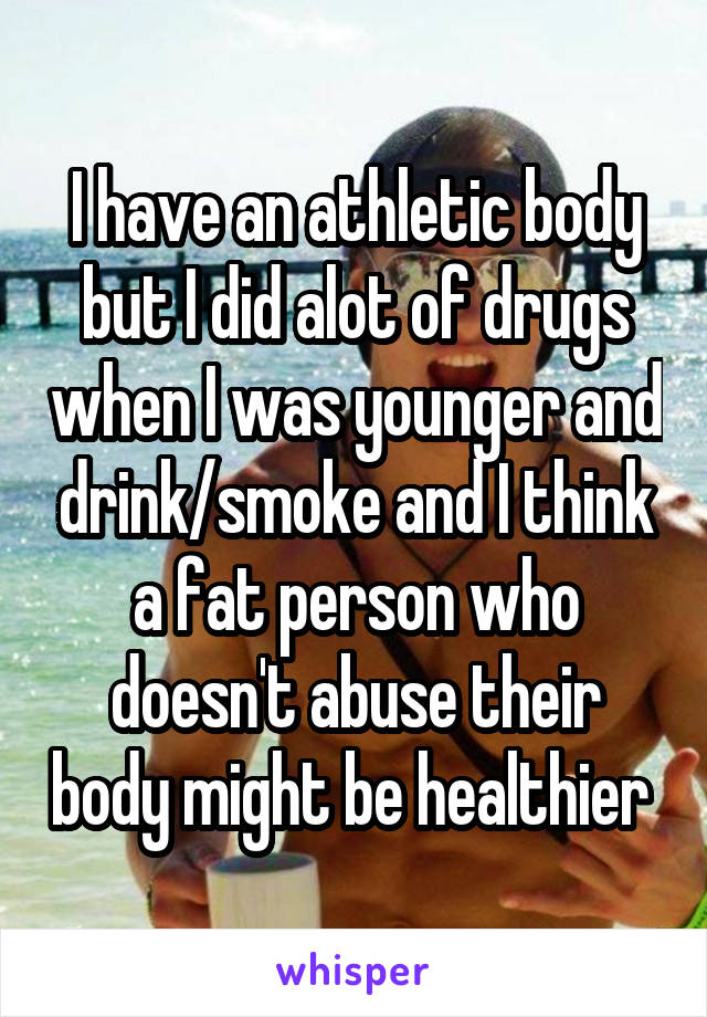 I have an athletic body but I did alot of drugs when I was younger and drink/smoke and I think a fat person who doesn't abuse their body might be healthier 