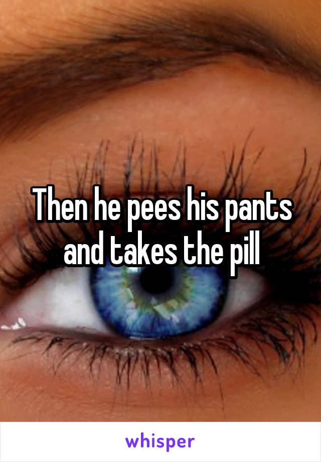 Then he pees his pants and takes the pill