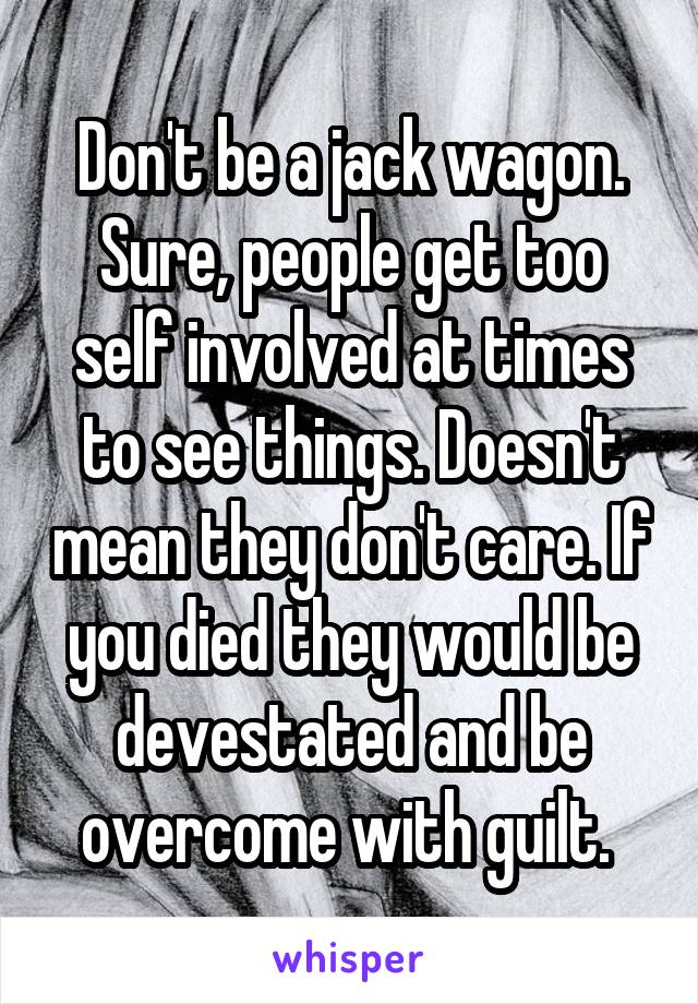 Don't be a jack wagon. Sure, people get too self involved at times to see things. Doesn't mean they don't care. If you died they would be devestated and be overcome with guilt. 