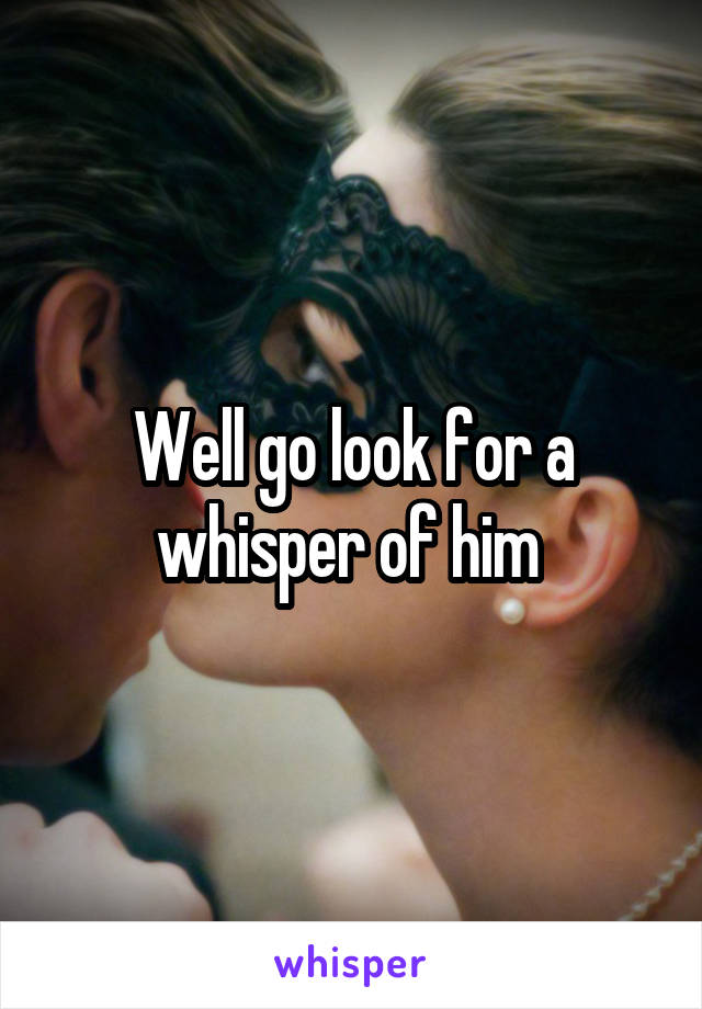 Well go look for a whisper of him 