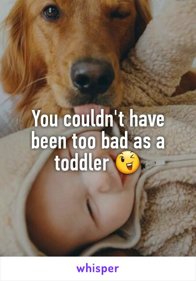 You couldn't have been too bad as a toddler 😉