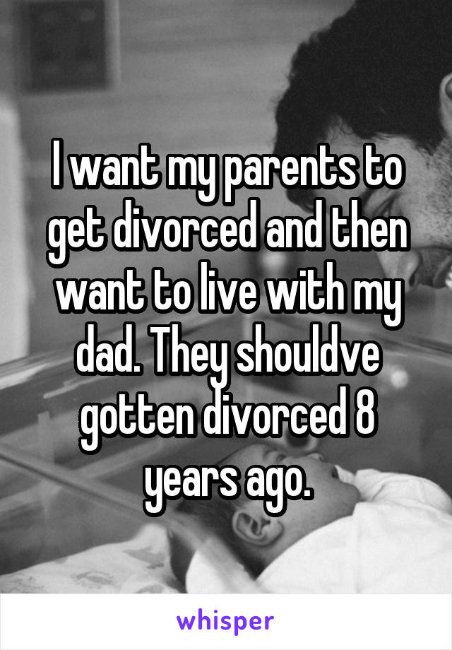 I want my parents to get divorced and then want to live with my dad. They shouldve gotten divorced 8 years ago.