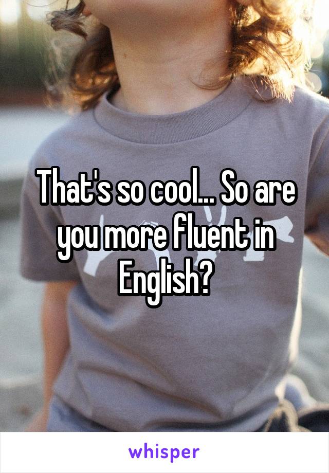 That's so cool... So are you more fluent in English?