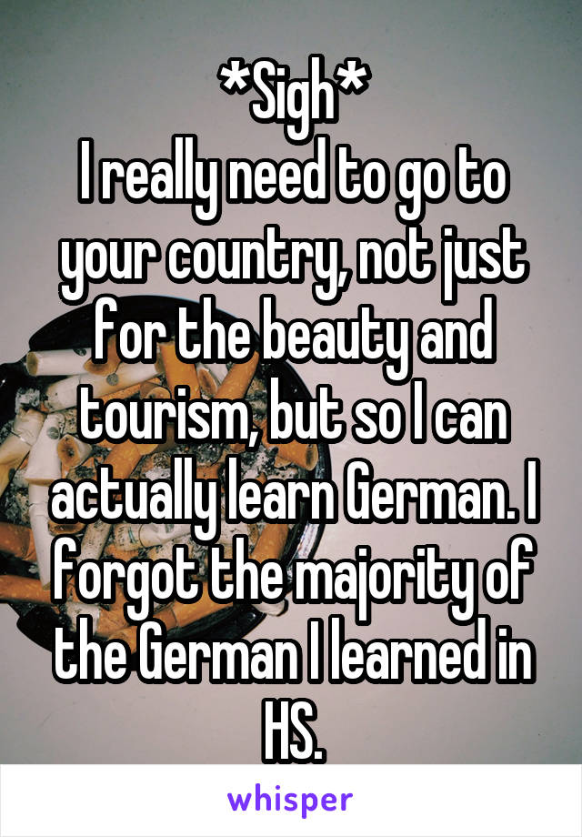 *Sigh*
I really need to go to your country, not just for the beauty and tourism, but so I can actually learn German. I forgot the majority of the German I learned in HS.