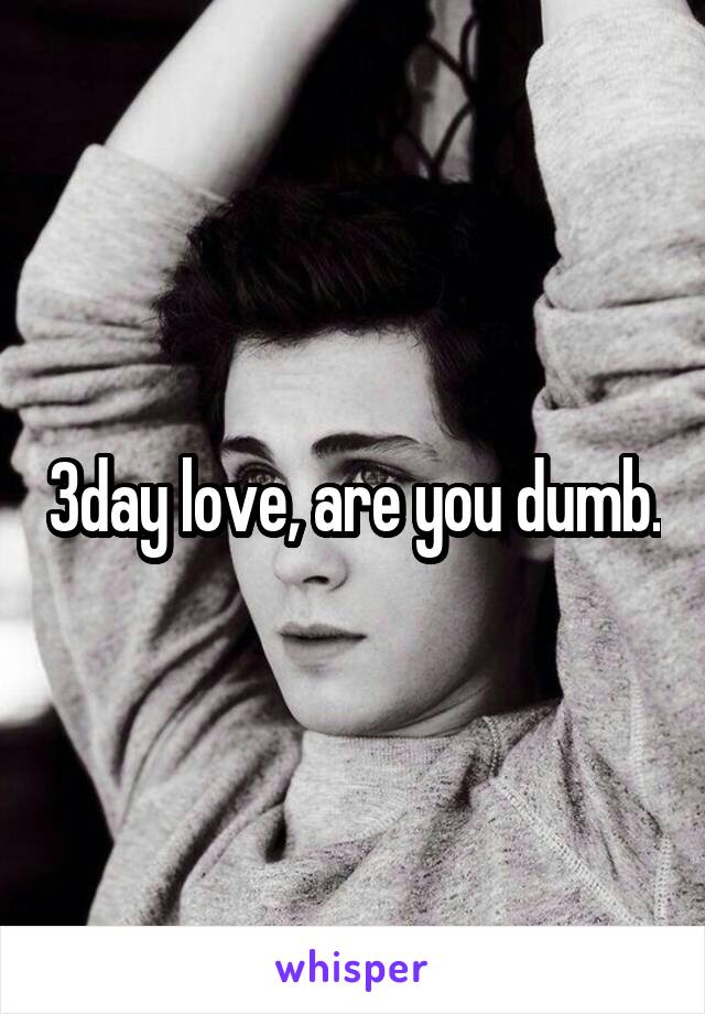 3day love, are you dumb.