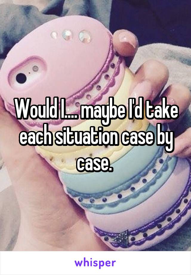 Would I.... maybe I'd take each situation case by case. 