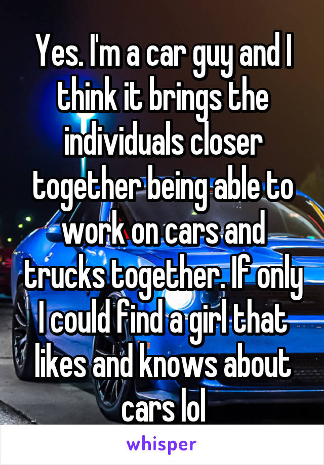 Yes. I'm a car guy and I think it brings the individuals closer together being able to work on cars and trucks together. If only I could find a girl that likes and knows about cars lol