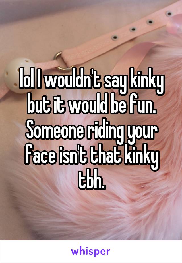 lol I wouldn't say kinky but it would be fun. Someone riding your face isn't that kinky tbh.