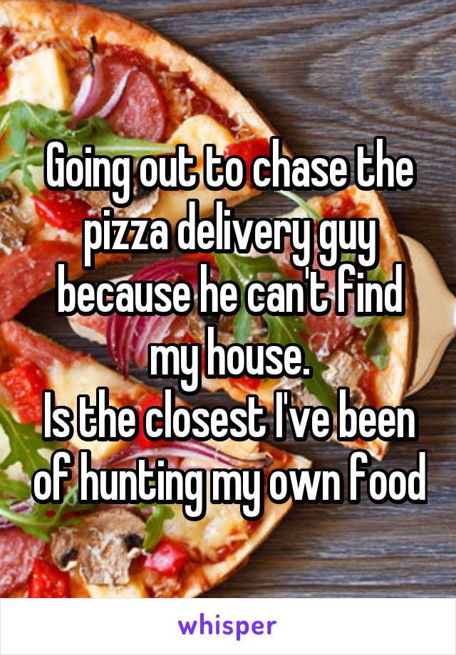 Going out to chase the pizza delivery guy because he can't find my house.
Is the closest I've been of hunting my own food