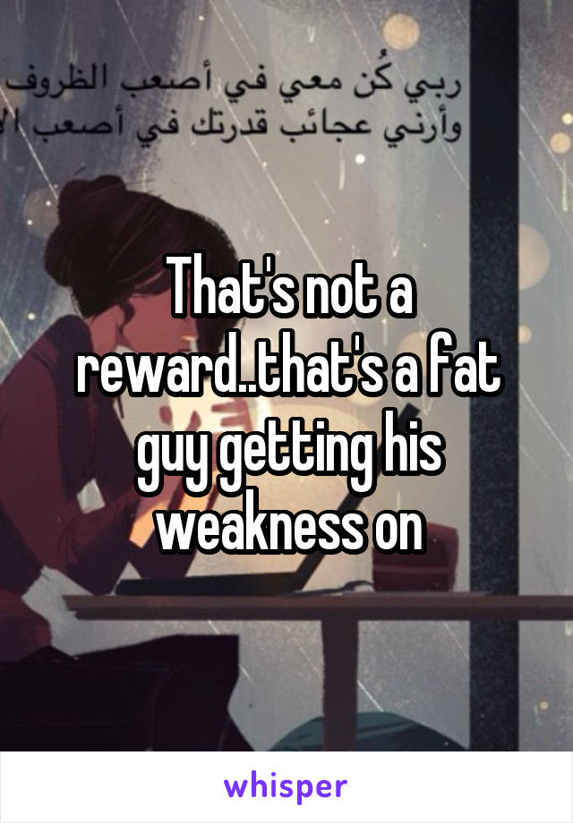 That's not a reward..that's a fat guy getting his weakness on