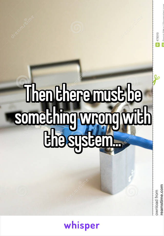 Then there must be something wrong with the system...