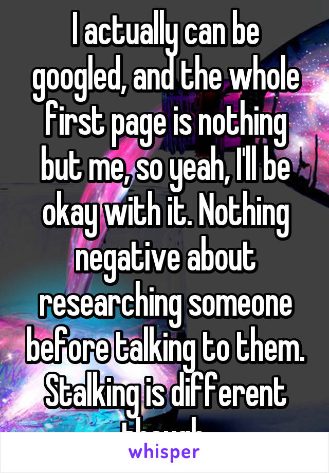 I actually can be googled, and the whole first page is nothing but me, so yeah, I'll be okay with it. Nothing negative about researching someone before talking to them. Stalking is different though.