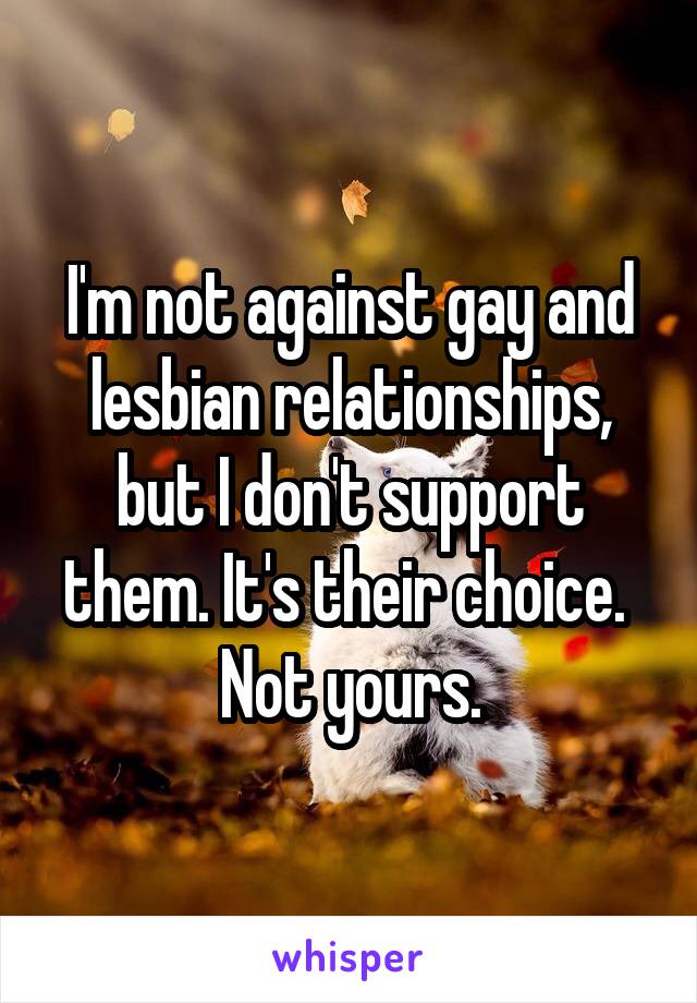 I'm not against gay and lesbian relationships, but I don't support them. It's their choice. 
Not yours.