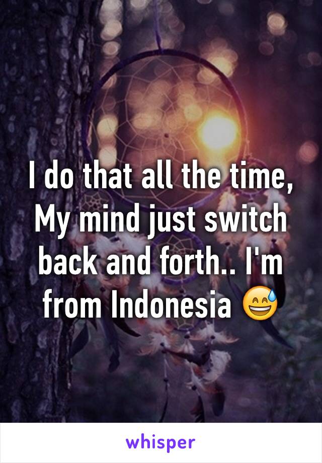 I do that all the time, My mind just switch back and forth.. I'm from Indonesia 😅