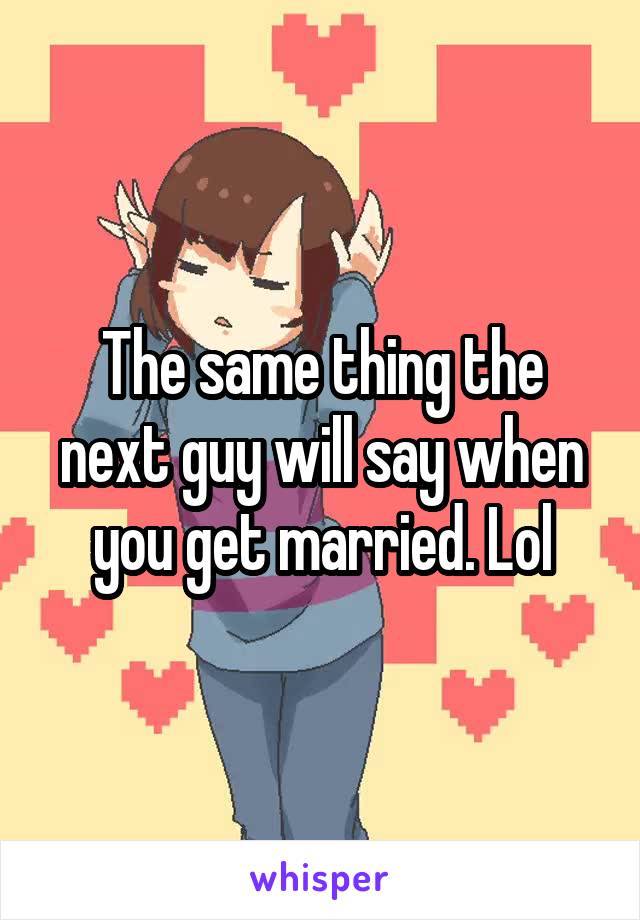 The same thing the next guy will say when you get married. Lol