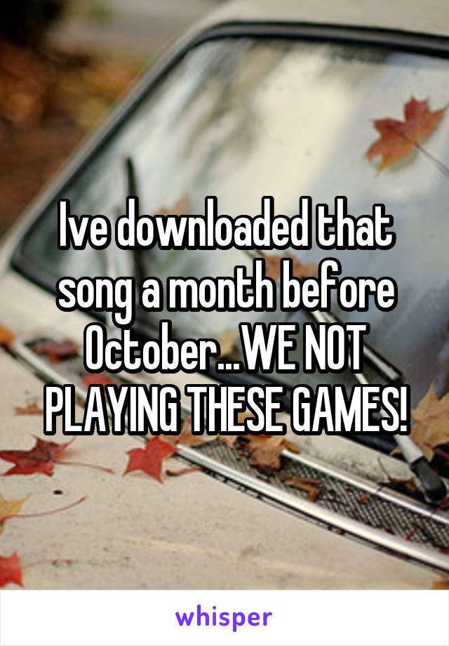 Ive downloaded that song a month before October...WE NOT PLAYING THESE GAMES!