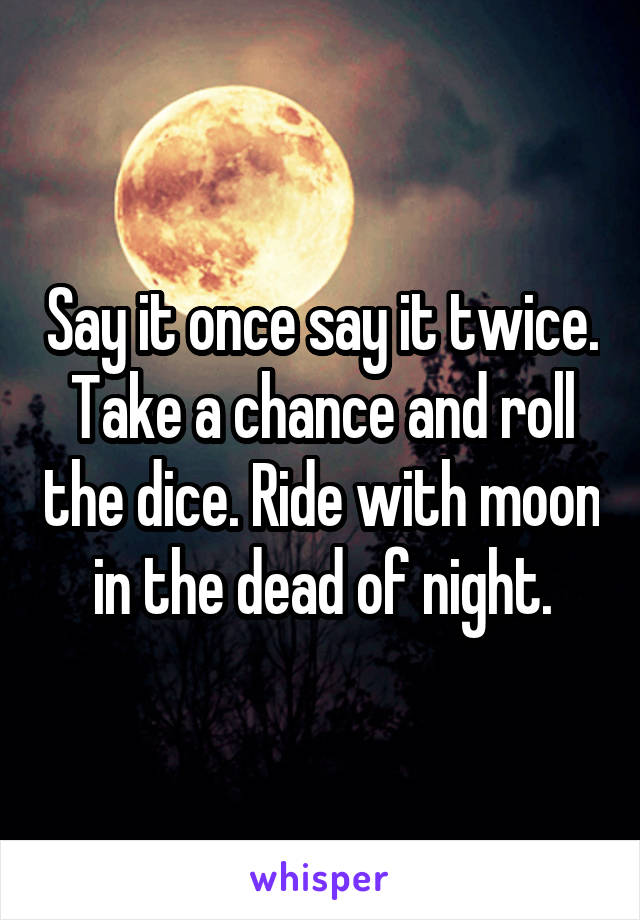 Say it once say it twice. Take a chance and roll the dice. Ride with moon in the dead of night.