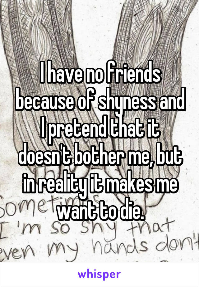 I have no friends because of shyness and I pretend that it doesn't bother me, but in reality it makes me want to die.