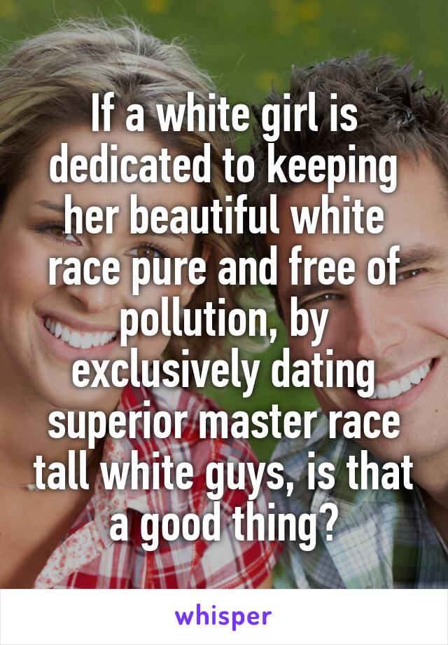 If a white girl is dedicated to keeping her beautiful white race pure and free of pollution, by exclusively dating superior master race tall white guys, is that a good thing?