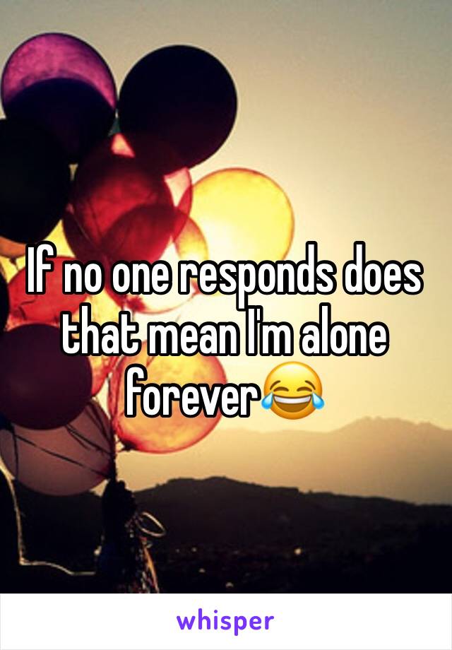 If no one responds does that mean I'm alone forever😂