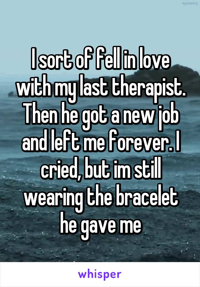 I sort of fell in love with my last therapist. Then he got a new job and left me forever. I cried, but im still wearing the bracelet he gave me