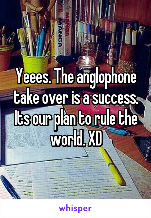 Yeees. The anglophone take over is a success. Its our plan to rule the world. XD