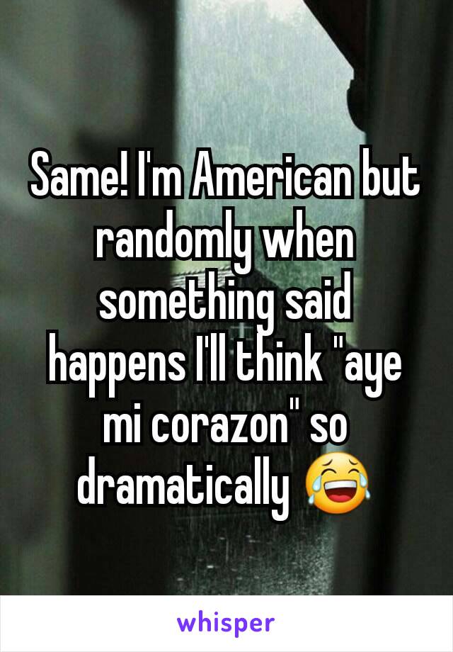 Same! I'm American but randomly when something said happens I'll think "aye mi corazon" so dramatically 😂