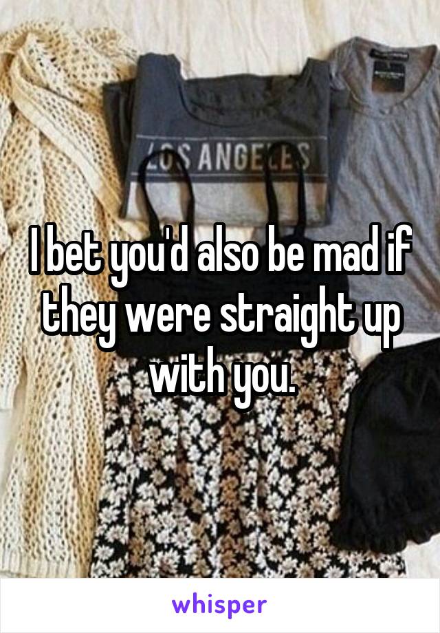 I bet you'd also be mad if they were straight up with you.