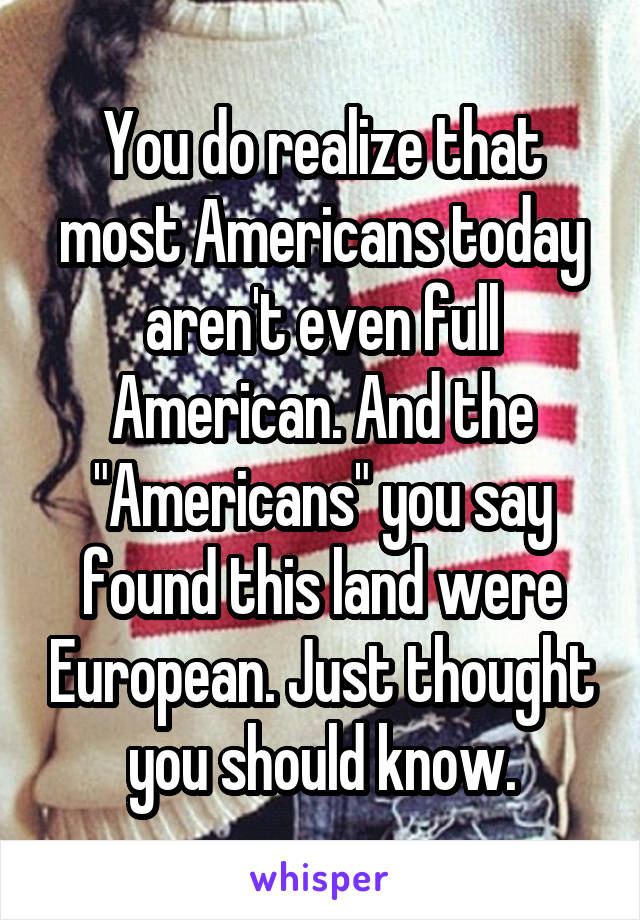 You do realize that most Americans today aren't even full American. And the "Americans" you say found this land were European. Just thought you should know.