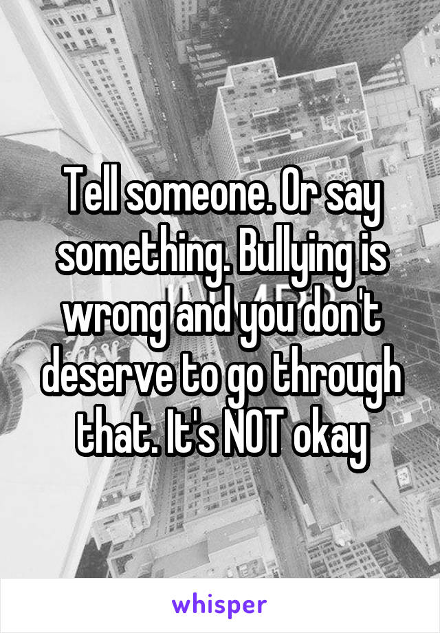 Tell someone. Or say something. Bullying is wrong and you don't deserve to go through that. It's NOT okay