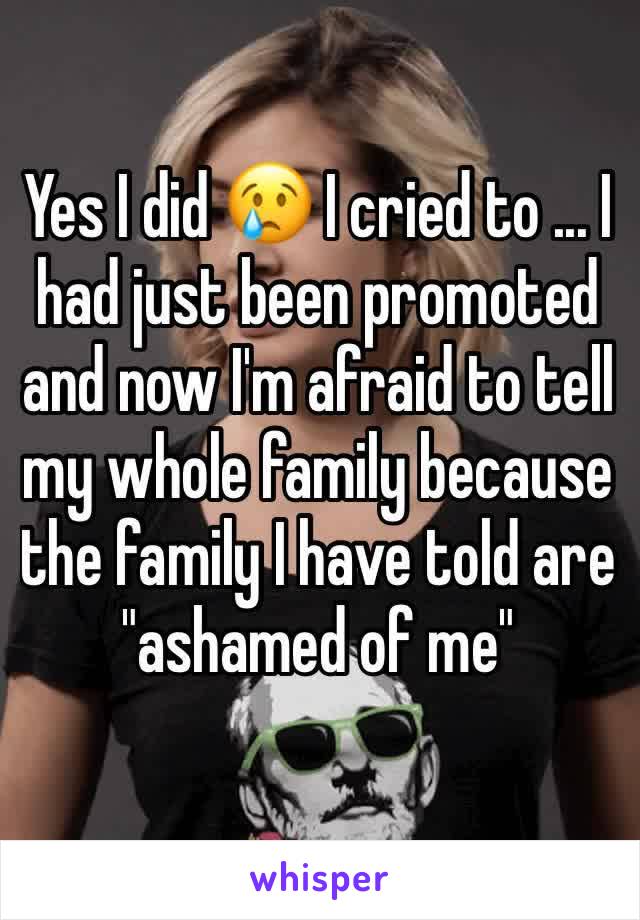 Yes I did 😢 I cried to ... I had just been promoted and now I'm afraid to tell my whole family because the family I have told are "ashamed of me"