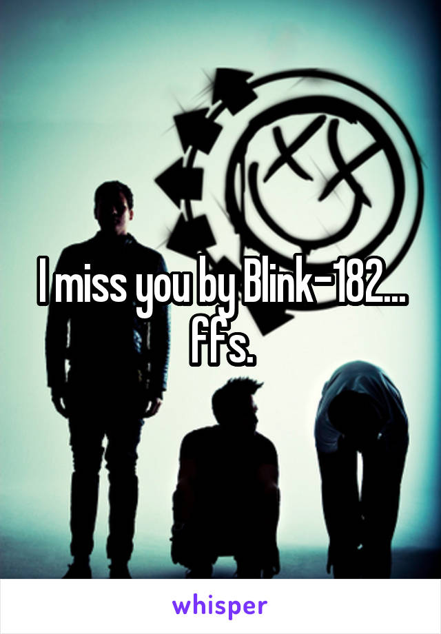 I miss you by Blink-182... ffs.