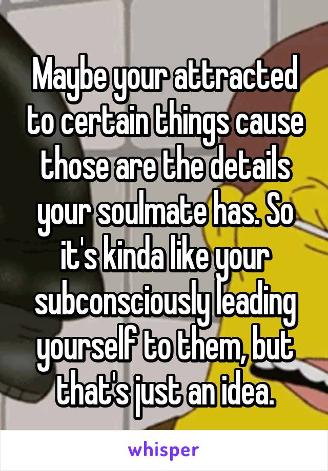 Maybe your attracted to certain things cause those are the details your soulmate has. So it's kinda like your subconsciously leading yourself to them, but that's just an idea.
