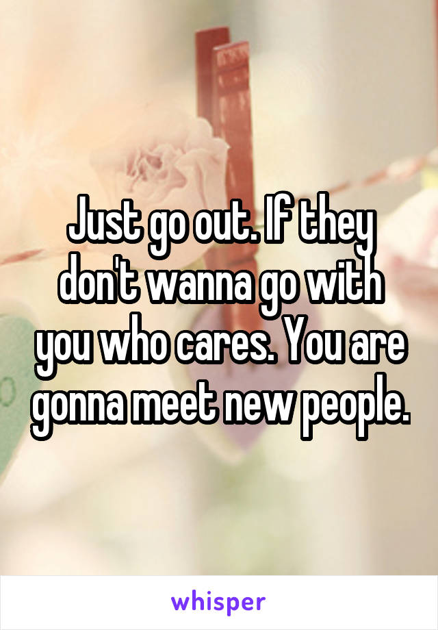 Just go out. If they don't wanna go with you who cares. You are gonna meet new people.