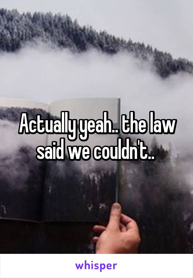 Actually yeah.. the law said we couldn't.. 
