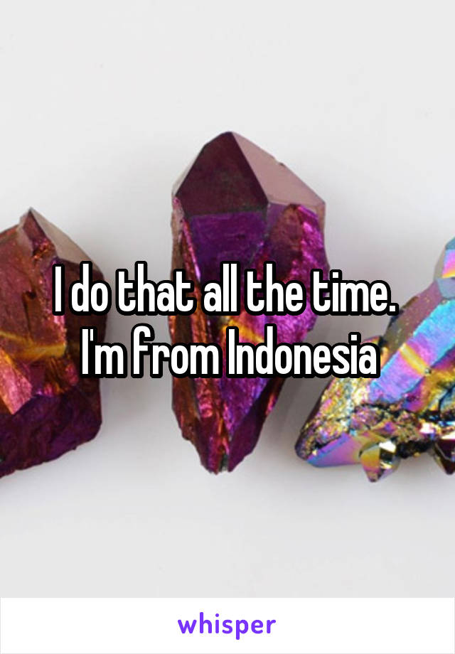 I do that all the time. 
I'm from Indonesia