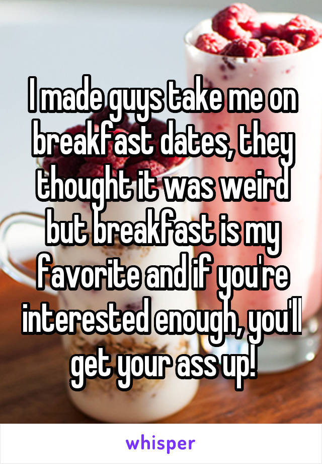 I made guys take me on breakfast dates, they thought it was weird but breakfast is my favorite and if you're interested enough, you'll get your ass up!