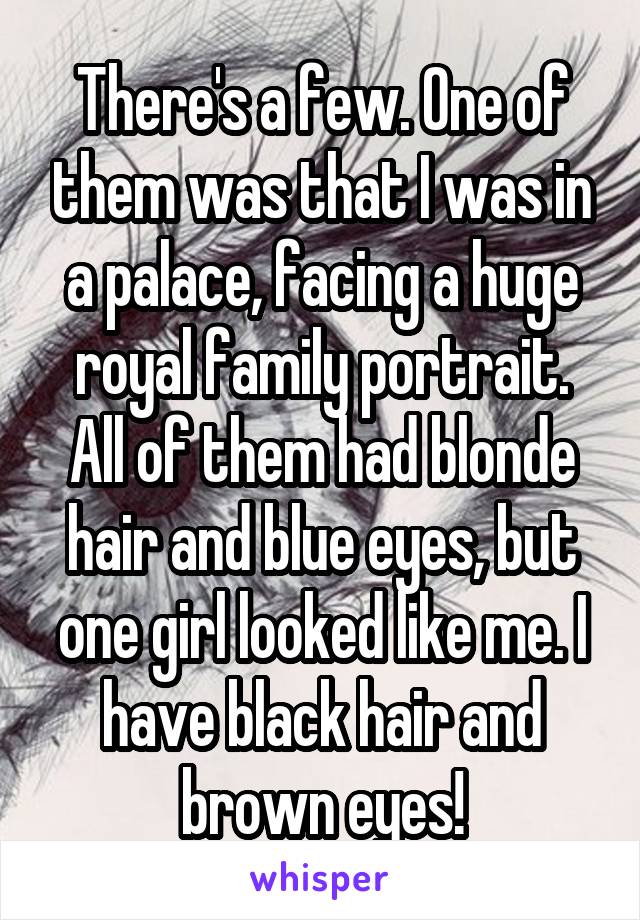 There's a few. One of them was that I was in a palace, facing a huge royal family portrait. All of them had blonde hair and blue eyes, but one girl looked like me. I have black hair and brown eyes!
