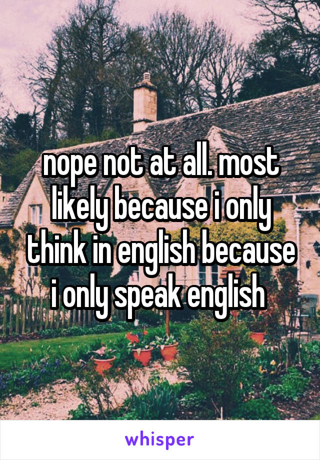 nope not at all. most likely because i only think in english because i only speak english 