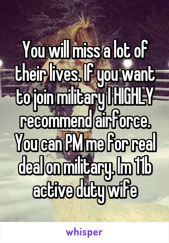 You will miss a lot of their lives. If you want to join military I HIGHLY recommend airforce. You can PM me for real deal on military. Im 11b active duty wife