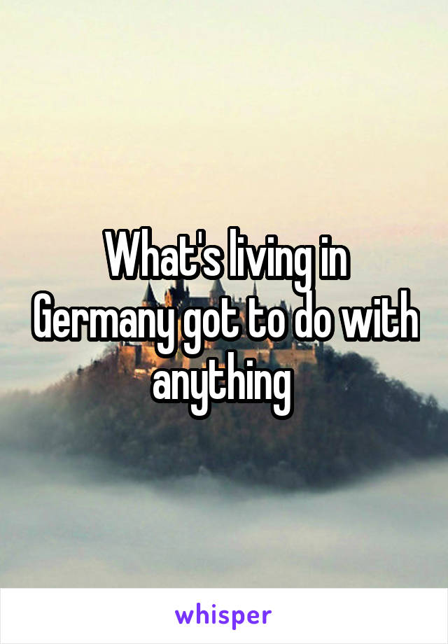 What's living in Germany got to do with anything 