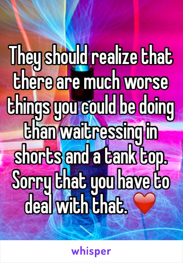They should realize that there are much worse things you could be doing than waitressing in shorts and a tank top. Sorry that you have to deal with that. ❤️