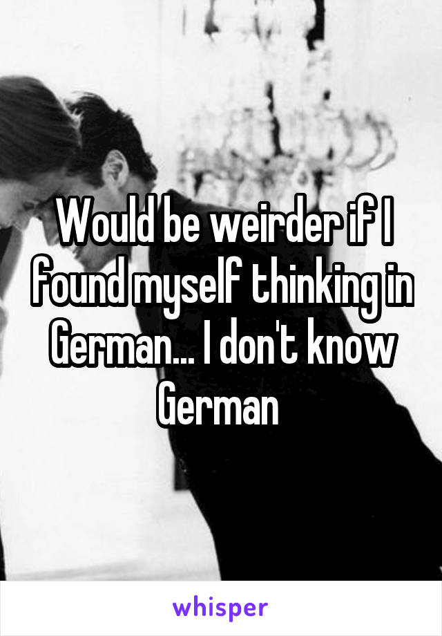 Would be weirder if I found myself thinking in German... I don't know German 