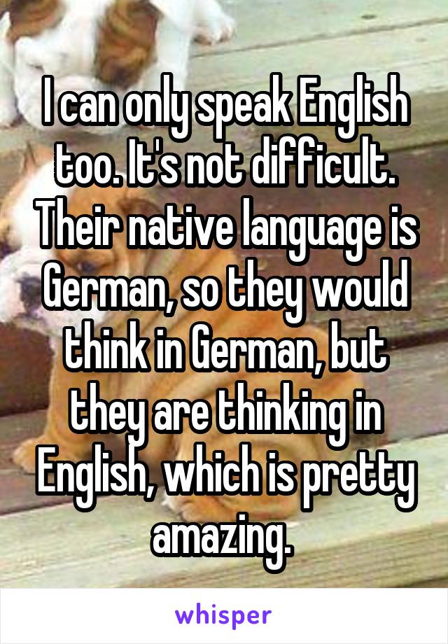 I can only speak English too. It's not difficult. Their native language is German, so they would think in German, but they are thinking in English, which is pretty amazing. 