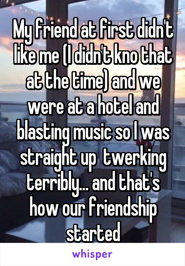 My friend at first didn't like me (I didn't kno that at the time) and we were at a hotel and blasting music so I was straight up  twerking terribly... and that's how our friendship started